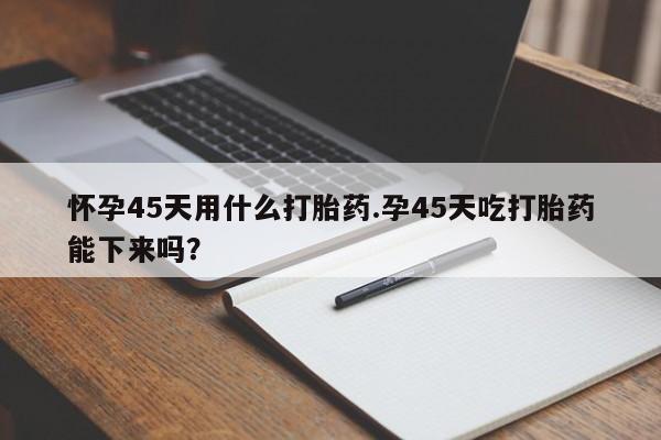 流产药如何购买怀孕45天用什么打胎药.孕45天吃打胎药能下来吗？