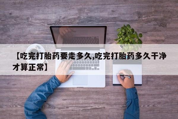 流产药如何购买【吃完打胎药要走多久,吃完打胎药多久干净才算正常】