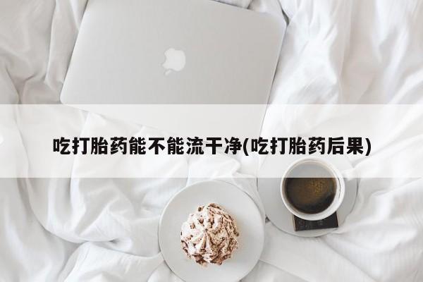 流产药如何购买吃打胎药能不能流干净(吃打胎药后果)