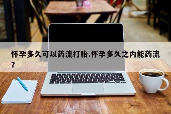 流产药如何购买怀孕多久可以药流打胎.怀孕多久之内能药流？