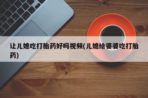流产药如何购买让儿媳吃打胎药好吗视频(儿媳给婆婆吃打胎药)