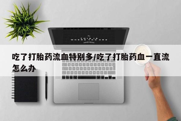流产药如何购买吃了打胎药流血特别多/吃了打胎药血一直流怎么办