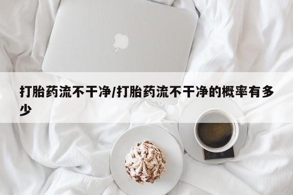 流产药如何购买打胎药流不干净/打胎药流不干净的概率有多少