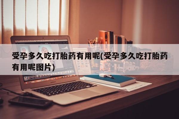流产药如何购买受孕多久吃打胎药有用呢(受孕多久吃打胎药有用呢图片)