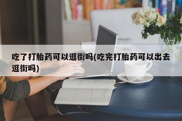 流产药如何购买吃了打胎药可以逛街吗(吃完打胎药可以出去逛街吗)