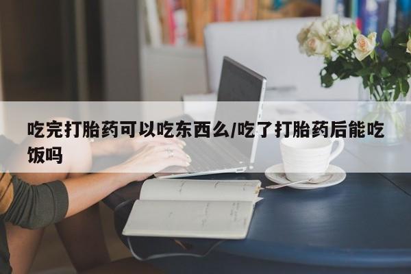 流产药如何购买吃完打胎药可以吃东西么/吃了打胎药后能吃饭吗