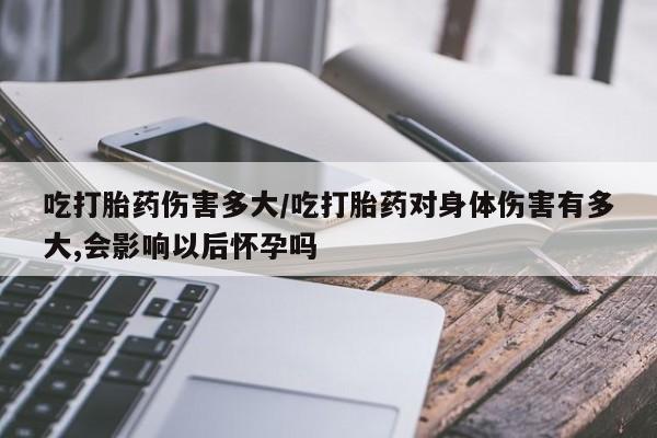 流产药如何购买吃打胎药伤害多大/吃打胎药对身体伤害有多大,会影响以后怀孕吗