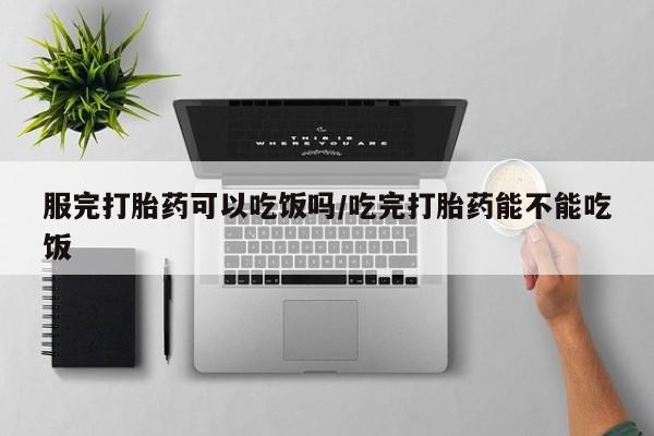 流产药如何购买服完打胎药可以吃饭吗/吃完打胎药能不能吃饭