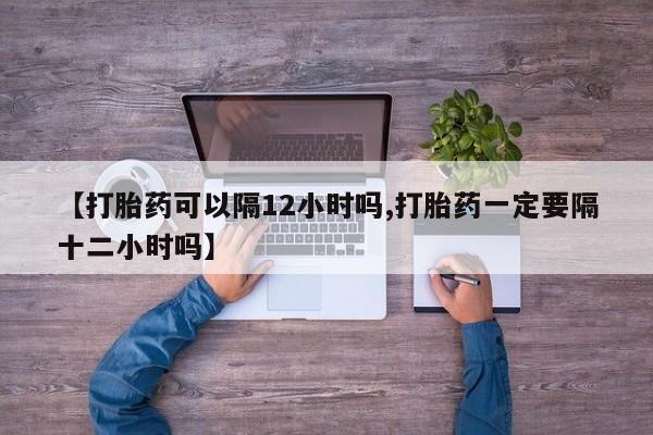 流产药如何购买【打胎药可以隔12小时吗,打胎药一定要隔十二小时吗】