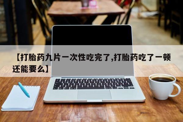 流产药如何购买【打胎药九片一次性吃完了,打胎药吃了一顿还能要么】
