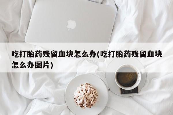 流产药如何购买吃打胎药残留血块怎么办(吃打胎药残留血块怎么办图片)