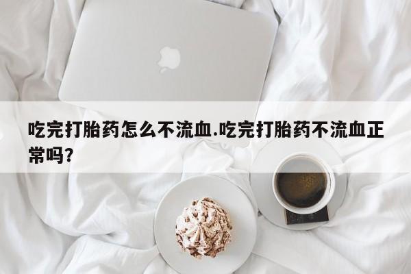 流产药如何购买吃完打胎药怎么不流血.吃完打胎药不流血正常吗？