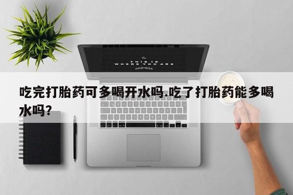 流产药如何购买吃完打胎药可多喝开水吗.吃了打胎药能多喝水吗？