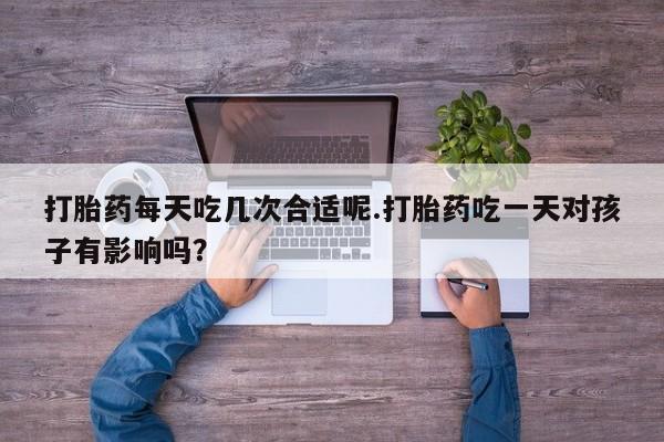 流产药如何购买打胎药每天吃几次合适呢.打胎药吃一天对孩子有影响吗？