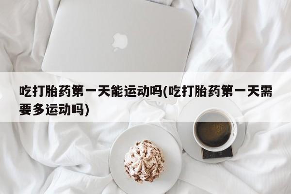 流产药如何购买吃打胎药第一天能运动吗(吃打胎药第一天需要多运动吗)