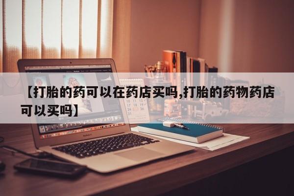流产药如何购买【打胎的药可以在药店买吗,打胎的药物药店可以买吗】