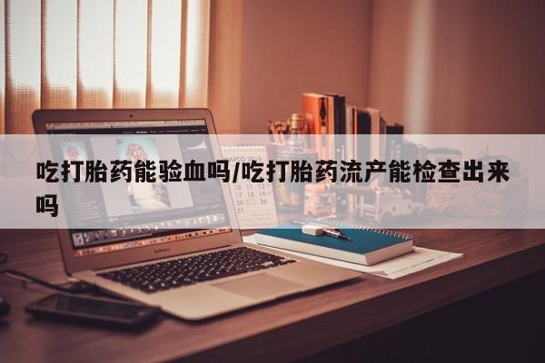 流产药如何购买吃打胎药能验血吗/吃打胎药流产能检查出来吗